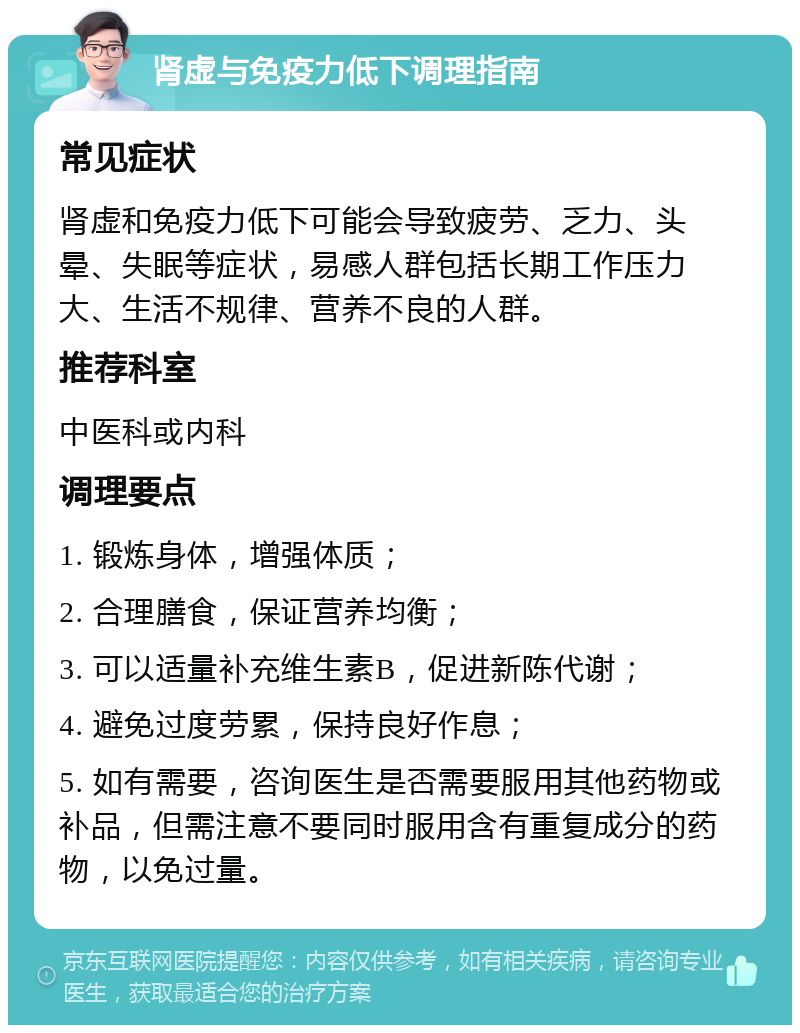 肾虚与免疫力低下调理指南 常见症状 肾虚和免疫力低下可能会导致疲劳、乏力、头晕、失眠等症状，易感人群包括长期工作压力大、生活不规律、营养不良的人群。 推荐科室 中医科或内科 调理要点 1. 锻炼身体，增强体质； 2. 合理膳食，保证营养均衡； 3. 可以适量补充维生素B，促进新陈代谢； 4. 避免过度劳累，保持良好作息； 5. 如有需要，咨询医生是否需要服用其他药物或补品，但需注意不要同时服用含有重复成分的药物，以免过量。