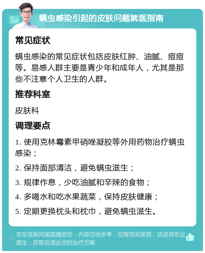 螨虫感染引起的皮肤问题就医指南 常见症状 螨虫感染的常见症状包括皮肤红肿、油腻、痘痘等。易感人群主要是青少年和成年人，尤其是那些不注意个人卫生的人群。 推荐科室 皮肤科 调理要点 1. 使用克林霉素甲硝唑凝胶等外用药物治疗螨虫感染； 2. 保持面部清洁，避免螨虫滋生； 3. 规律作息，少吃油腻和辛辣的食物； 4. 多喝水和吃水果蔬菜，保持皮肤健康； 5. 定期更换枕头和枕巾，避免螨虫滋生。