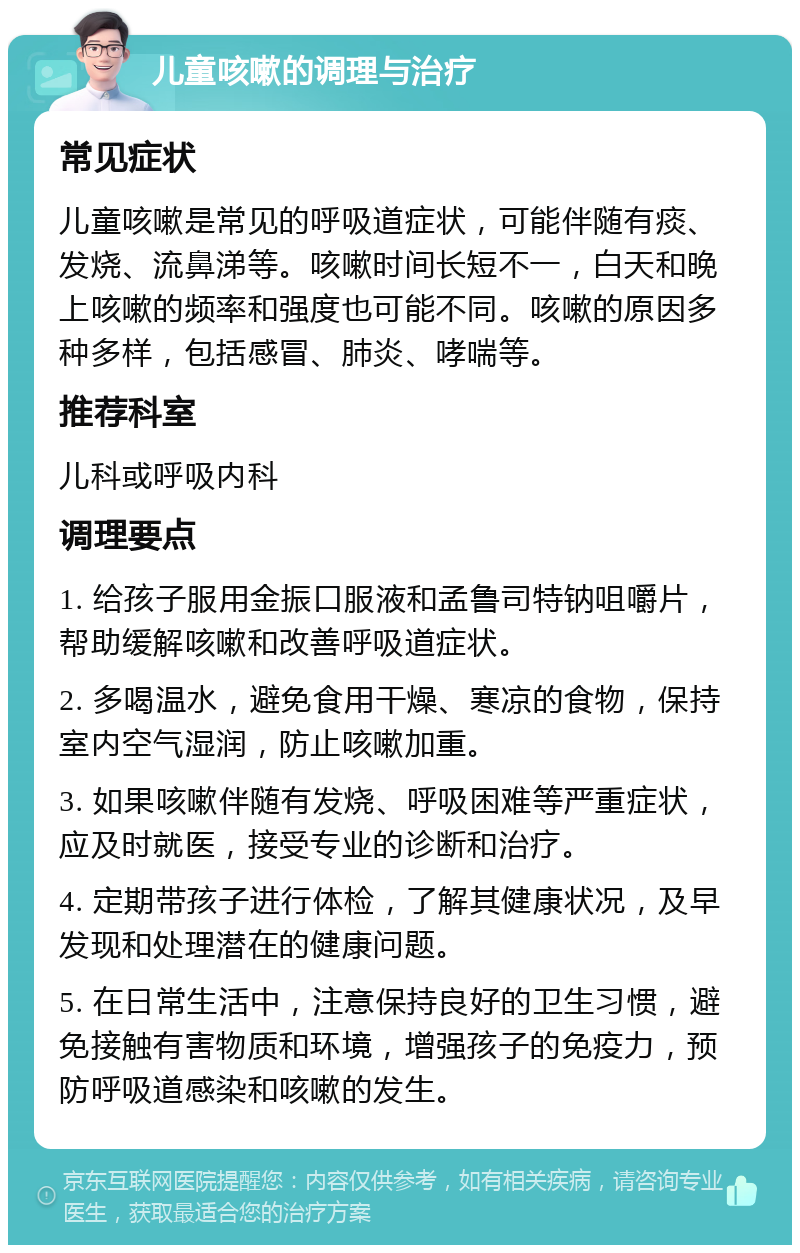 儿童咳嗽的调理与治疗 常见症状 儿童咳嗽是常见的呼吸道症状，可能伴随有痰、发烧、流鼻涕等。咳嗽时间长短不一，白天和晚上咳嗽的频率和强度也可能不同。咳嗽的原因多种多样，包括感冒、肺炎、哮喘等。 推荐科室 儿科或呼吸内科 调理要点 1. 给孩子服用金振口服液和孟鲁司特钠咀嚼片，帮助缓解咳嗽和改善呼吸道症状。 2. 多喝温水，避免食用干燥、寒凉的食物，保持室内空气湿润，防止咳嗽加重。 3. 如果咳嗽伴随有发烧、呼吸困难等严重症状，应及时就医，接受专业的诊断和治疗。 4. 定期带孩子进行体检，了解其健康状况，及早发现和处理潜在的健康问题。 5. 在日常生活中，注意保持良好的卫生习惯，避免接触有害物质和环境，增强孩子的免疫力，预防呼吸道感染和咳嗽的发生。