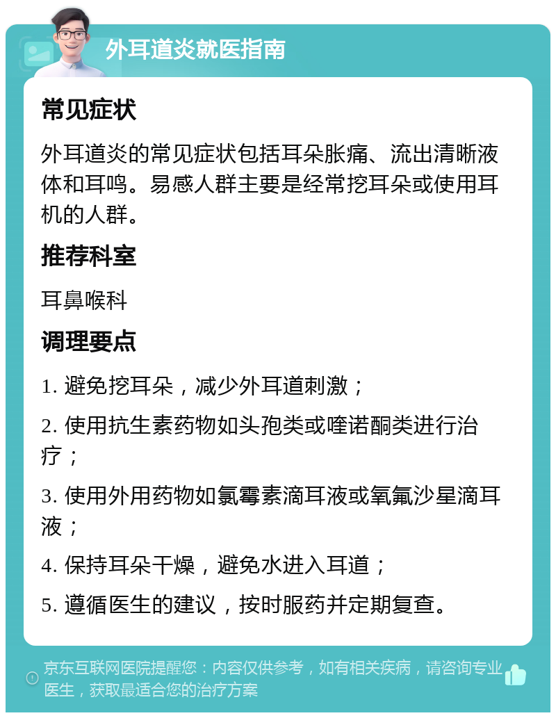 外耳道炎就医指南 常见症状 外耳道炎的常见症状包括耳朵胀痛、流出清晰液体和耳鸣。易感人群主要是经常挖耳朵或使用耳机的人群。 推荐科室 耳鼻喉科 调理要点 1. 避免挖耳朵，减少外耳道刺激； 2. 使用抗生素药物如头孢类或喹诺酮类进行治疗； 3. 使用外用药物如氯霉素滴耳液或氧氟沙星滴耳液； 4. 保持耳朵干燥，避免水进入耳道； 5. 遵循医生的建议，按时服药并定期复查。