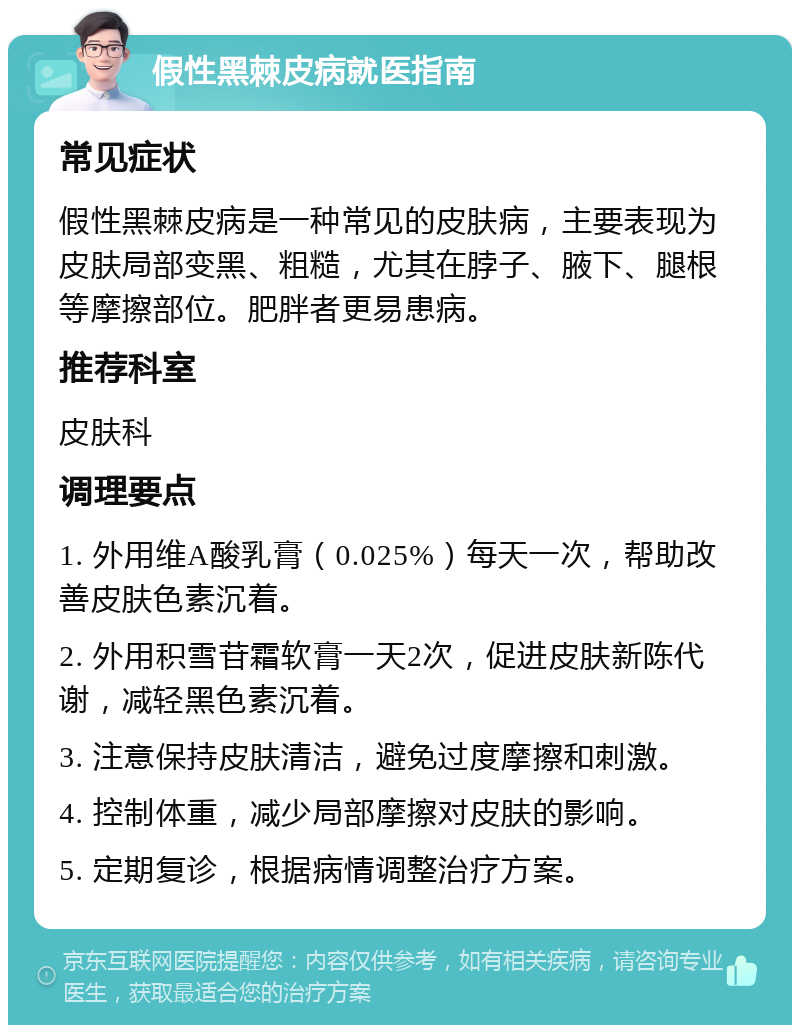 假性黑棘皮病就医指南 常见症状 假性黑棘皮病是一种常见的皮肤病，主要表现为皮肤局部变黑、粗糙，尤其在脖子、腋下、腿根等摩擦部位。肥胖者更易患病。 推荐科室 皮肤科 调理要点 1. 外用维A酸乳膏（0.025%）每天一次，帮助改善皮肤色素沉着。 2. 外用积雪苷霜软膏一天2次，促进皮肤新陈代谢，减轻黑色素沉着。 3. 注意保持皮肤清洁，避免过度摩擦和刺激。 4. 控制体重，减少局部摩擦对皮肤的影响。 5. 定期复诊，根据病情调整治疗方案。