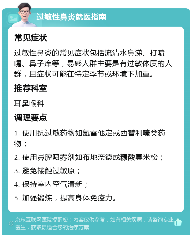 过敏性鼻炎就医指南 常见症状 过敏性鼻炎的常见症状包括流清水鼻涕、打喷嚏、鼻子痒等，易感人群主要是有过敏体质的人群，且症状可能在特定季节或环境下加重。 推荐科室 耳鼻喉科 调理要点 1. 使用抗过敏药物如氯雷他定或西替利嗪类药物； 2. 使用鼻腔喷雾剂如布地奈德或糠酸莫米松； 3. 避免接触过敏原； 4. 保持室内空气清新； 5. 加强锻炼，提高身体免疫力。