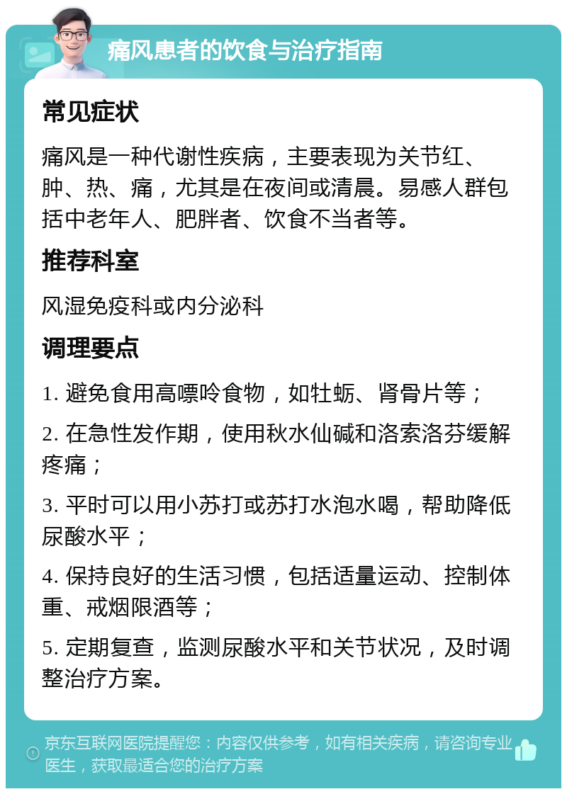 痛风患者的饮食与治疗指南 常见症状 痛风是一种代谢性疾病，主要表现为关节红、肿、热、痛，尤其是在夜间或清晨。易感人群包括中老年人、肥胖者、饮食不当者等。 推荐科室 风湿免疫科或内分泌科 调理要点 1. 避免食用高嘌呤食物，如牡蛎、肾骨片等； 2. 在急性发作期，使用秋水仙碱和洛索洛芬缓解疼痛； 3. 平时可以用小苏打或苏打水泡水喝，帮助降低尿酸水平； 4. 保持良好的生活习惯，包括适量运动、控制体重、戒烟限酒等； 5. 定期复查，监测尿酸水平和关节状况，及时调整治疗方案。