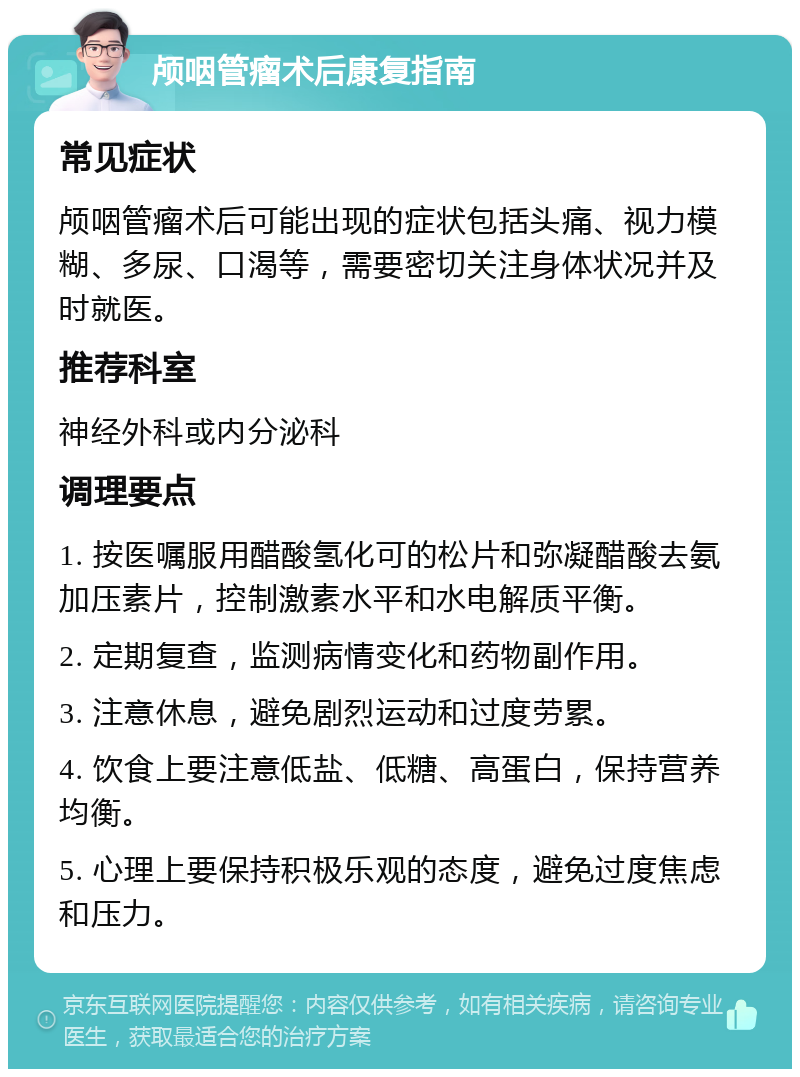 颅咽管瘤术后康复指南 常见症状 颅咽管瘤术后可能出现的症状包括头痛、视力模糊、多尿、口渴等，需要密切关注身体状况并及时就医。 推荐科室 神经外科或内分泌科 调理要点 1. 按医嘱服用醋酸氢化可的松片和弥凝醋酸去氨加压素片，控制激素水平和水电解质平衡。 2. 定期复查，监测病情变化和药物副作用。 3. 注意休息，避免剧烈运动和过度劳累。 4. 饮食上要注意低盐、低糖、高蛋白，保持营养均衡。 5. 心理上要保持积极乐观的态度，避免过度焦虑和压力。