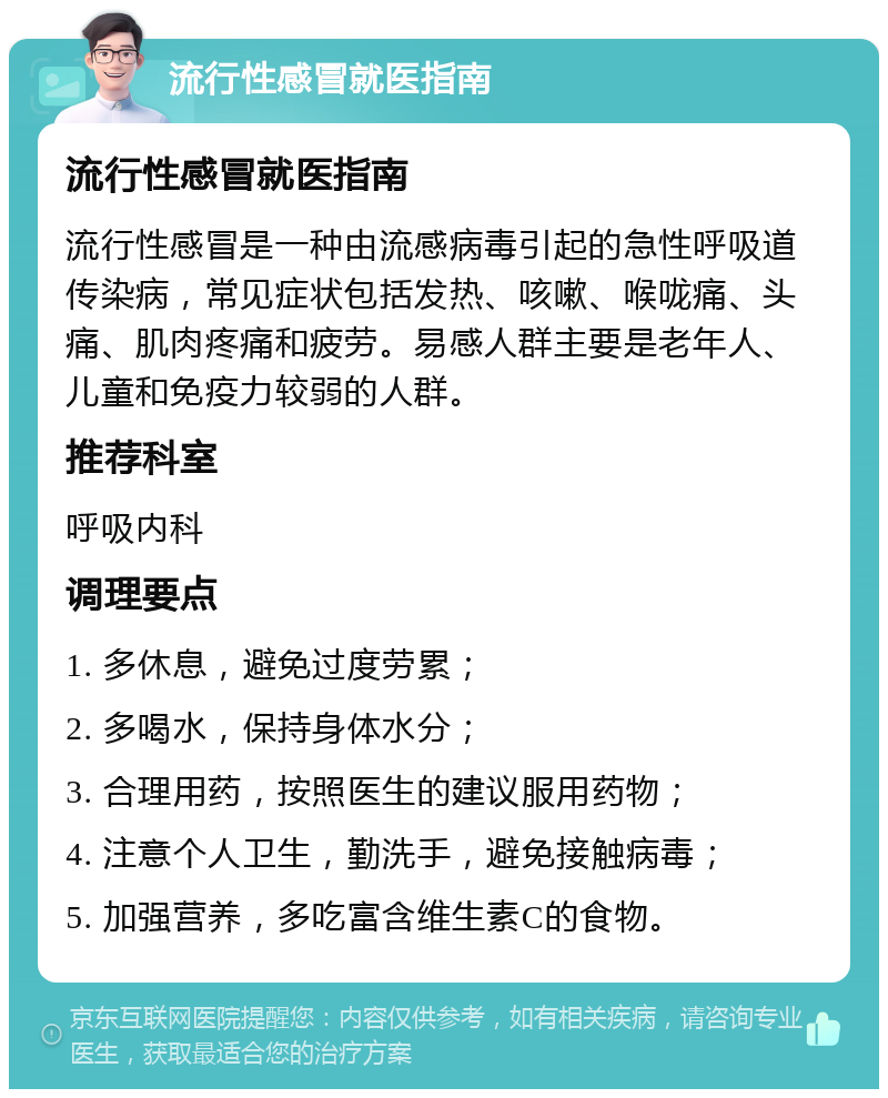 流行性感冒就医指南 流行性感冒就医指南 流行性感冒是一种由流感病毒引起的急性呼吸道传染病，常见症状包括发热、咳嗽、喉咙痛、头痛、肌肉疼痛和疲劳。易感人群主要是老年人、儿童和免疫力较弱的人群。 推荐科室 呼吸内科 调理要点 1. 多休息，避免过度劳累； 2. 多喝水，保持身体水分； 3. 合理用药，按照医生的建议服用药物； 4. 注意个人卫生，勤洗手，避免接触病毒； 5. 加强营养，多吃富含维生素C的食物。