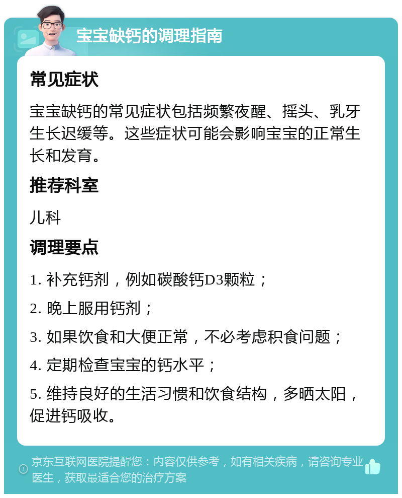 宝宝缺钙的调理指南 常见症状 宝宝缺钙的常见症状包括频繁夜醒、摇头、乳牙生长迟缓等。这些症状可能会影响宝宝的正常生长和发育。 推荐科室 儿科 调理要点 1. 补充钙剂，例如碳酸钙D3颗粒； 2. 晚上服用钙剂； 3. 如果饮食和大便正常，不必考虑积食问题； 4. 定期检查宝宝的钙水平； 5. 维持良好的生活习惯和饮食结构，多晒太阳，促进钙吸收。