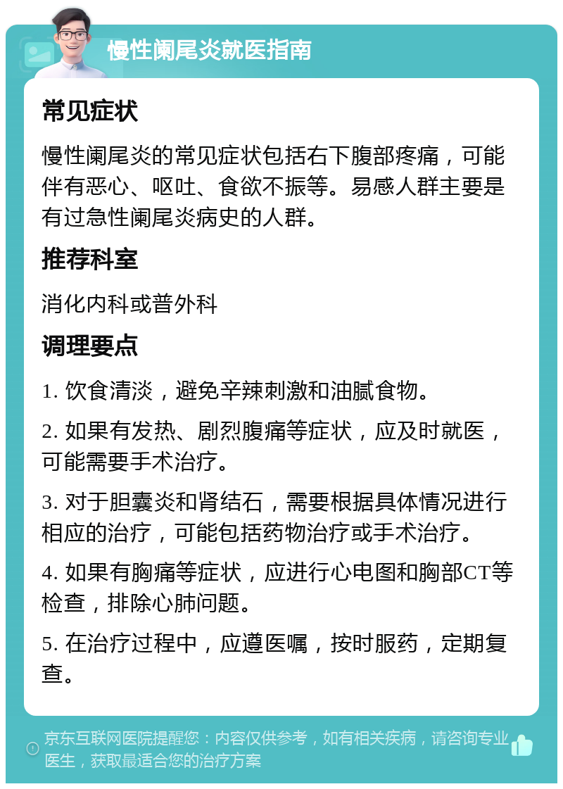 慢性阑尾炎就医指南 常见症状 慢性阑尾炎的常见症状包括右下腹部疼痛，可能伴有恶心、呕吐、食欲不振等。易感人群主要是有过急性阑尾炎病史的人群。 推荐科室 消化内科或普外科 调理要点 1. 饮食清淡，避免辛辣刺激和油腻食物。 2. 如果有发热、剧烈腹痛等症状，应及时就医，可能需要手术治疗。 3. 对于胆囊炎和肾结石，需要根据具体情况进行相应的治疗，可能包括药物治疗或手术治疗。 4. 如果有胸痛等症状，应进行心电图和胸部CT等检查，排除心肺问题。 5. 在治疗过程中，应遵医嘱，按时服药，定期复查。