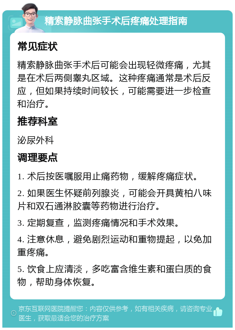 精索静脉曲张手术后疼痛处理指南 常见症状 精索静脉曲张手术后可能会出现轻微疼痛，尤其是在术后两侧睾丸区域。这种疼痛通常是术后反应，但如果持续时间较长，可能需要进一步检查和治疗。 推荐科室 泌尿外科 调理要点 1. 术后按医嘱服用止痛药物，缓解疼痛症状。 2. 如果医生怀疑前列腺炎，可能会开具黄柏八味片和双石通淋胶囊等药物进行治疗。 3. 定期复查，监测疼痛情况和手术效果。 4. 注意休息，避免剧烈运动和重物提起，以免加重疼痛。 5. 饮食上应清淡，多吃富含维生素和蛋白质的食物，帮助身体恢复。