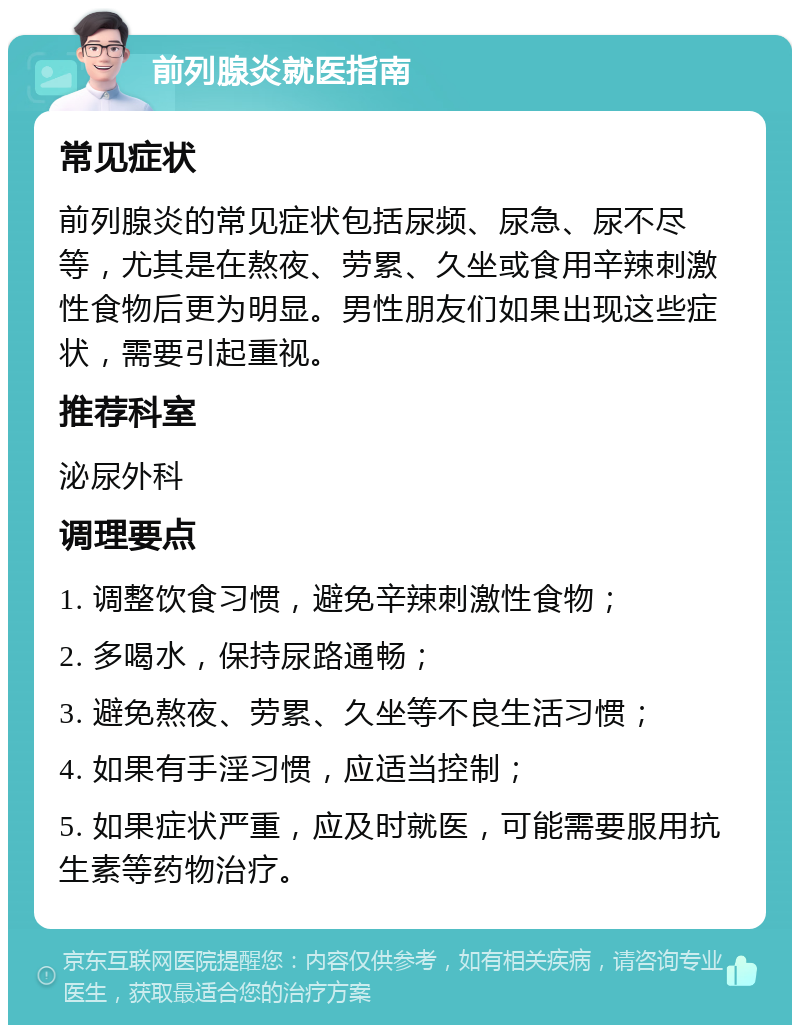 前列腺炎就医指南 常见症状 前列腺炎的常见症状包括尿频、尿急、尿不尽等，尤其是在熬夜、劳累、久坐或食用辛辣刺激性食物后更为明显。男性朋友们如果出现这些症状，需要引起重视。 推荐科室 泌尿外科 调理要点 1. 调整饮食习惯，避免辛辣刺激性食物； 2. 多喝水，保持尿路通畅； 3. 避免熬夜、劳累、久坐等不良生活习惯； 4. 如果有手淫习惯，应适当控制； 5. 如果症状严重，应及时就医，可能需要服用抗生素等药物治疗。