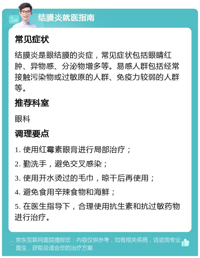 结膜炎就医指南 常见症状 结膜炎是眼结膜的炎症，常见症状包括眼睛红肿、异物感、分泌物增多等。易感人群包括经常接触污染物或过敏原的人群、免疫力较弱的人群等。 推荐科室 眼科 调理要点 1. 使用红霉素眼膏进行局部治疗； 2. 勤洗手，避免交叉感染； 3. 使用开水烫过的毛巾，晾干后再使用； 4. 避免食用辛辣食物和海鲜； 5. 在医生指导下，合理使用抗生素和抗过敏药物进行治疗。