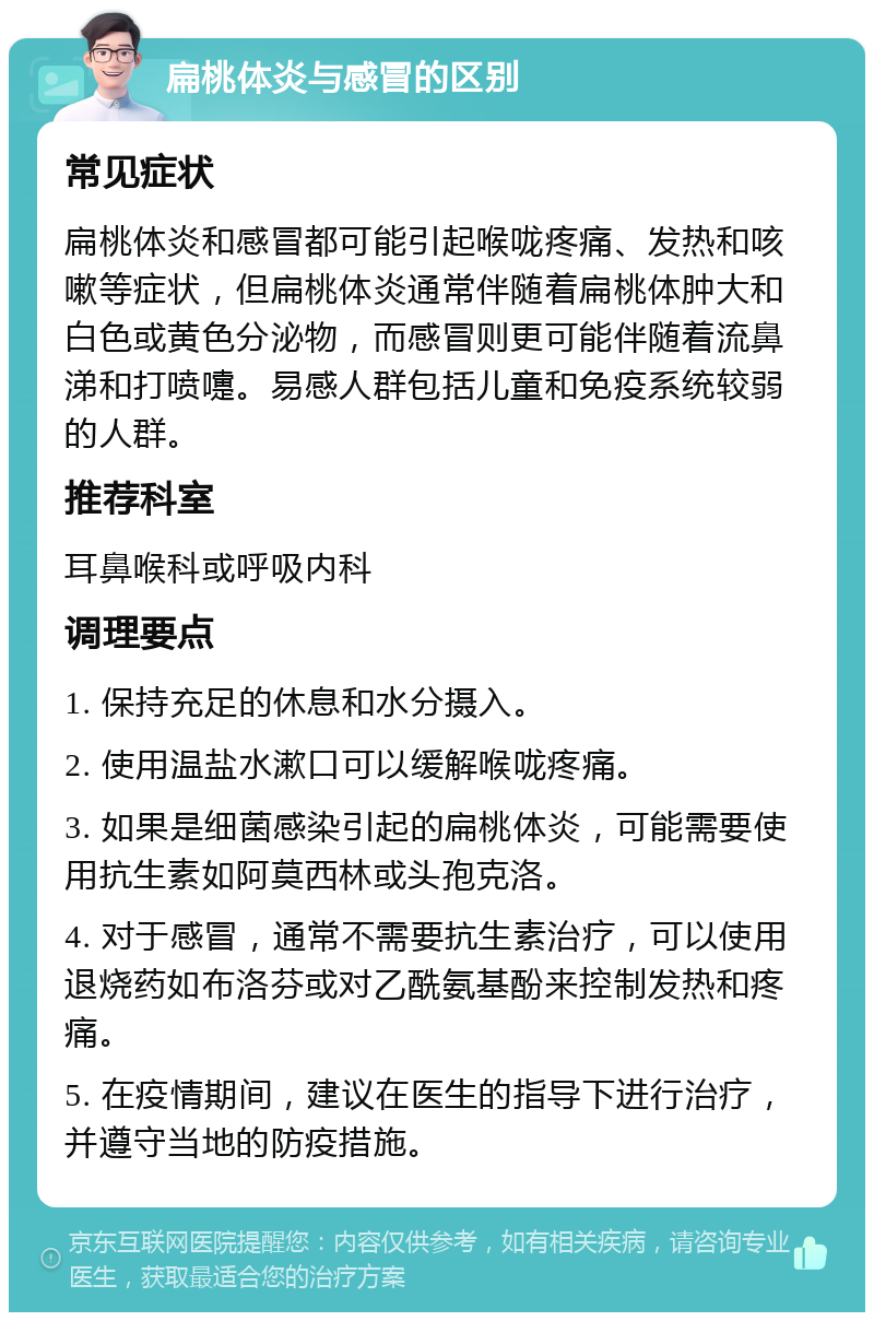 扁桃体炎与感冒的区别 常见症状 扁桃体炎和感冒都可能引起喉咙疼痛、发热和咳嗽等症状，但扁桃体炎通常伴随着扁桃体肿大和白色或黄色分泌物，而感冒则更可能伴随着流鼻涕和打喷嚏。易感人群包括儿童和免疫系统较弱的人群。 推荐科室 耳鼻喉科或呼吸内科 调理要点 1. 保持充足的休息和水分摄入。 2. 使用温盐水漱口可以缓解喉咙疼痛。 3. 如果是细菌感染引起的扁桃体炎，可能需要使用抗生素如阿莫西林或头孢克洛。 4. 对于感冒，通常不需要抗生素治疗，可以使用退烧药如布洛芬或对乙酰氨基酚来控制发热和疼痛。 5. 在疫情期间，建议在医生的指导下进行治疗，并遵守当地的防疫措施。