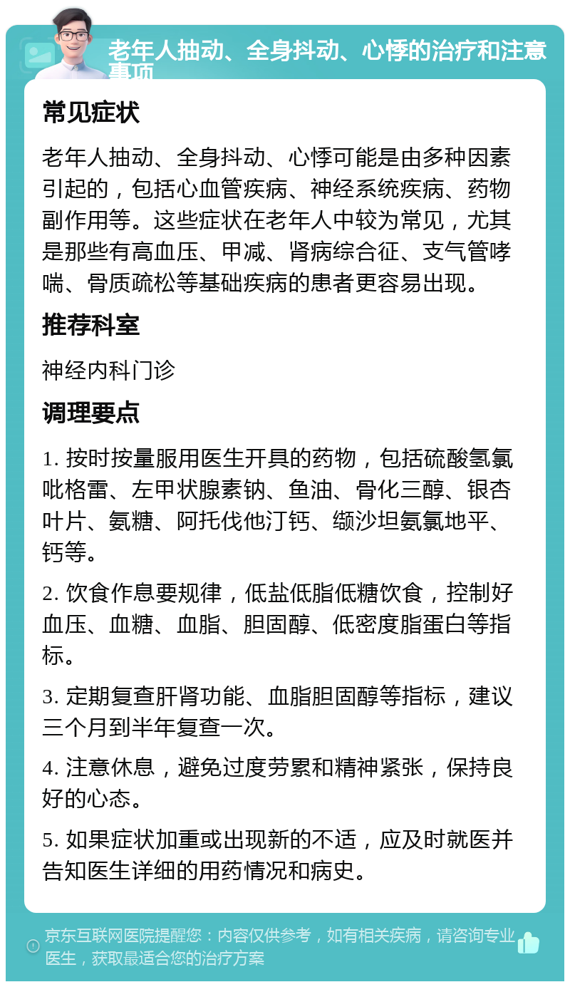 老年人抽动、全身抖动、心悸的治疗和注意事项 常见症状 老年人抽动、全身抖动、心悸可能是由多种因素引起的，包括心血管疾病、神经系统疾病、药物副作用等。这些症状在老年人中较为常见，尤其是那些有高血压、甲减、肾病综合征、支气管哮喘、骨质疏松等基础疾病的患者更容易出现。 推荐科室 神经内科门诊 调理要点 1. 按时按量服用医生开具的药物，包括硫酸氢氯吡格雷、左甲状腺素钠、鱼油、骨化三醇、银杏叶片、氨糖、阿托伐他汀钙、缬沙坦氨氯地平、钙等。 2. 饮食作息要规律，低盐低脂低糖饮食，控制好血压、血糖、血脂、胆固醇、低密度脂蛋白等指标。 3. 定期复查肝肾功能、血脂胆固醇等指标，建议三个月到半年复查一次。 4. 注意休息，避免过度劳累和精神紧张，保持良好的心态。 5. 如果症状加重或出现新的不适，应及时就医并告知医生详细的用药情况和病史。