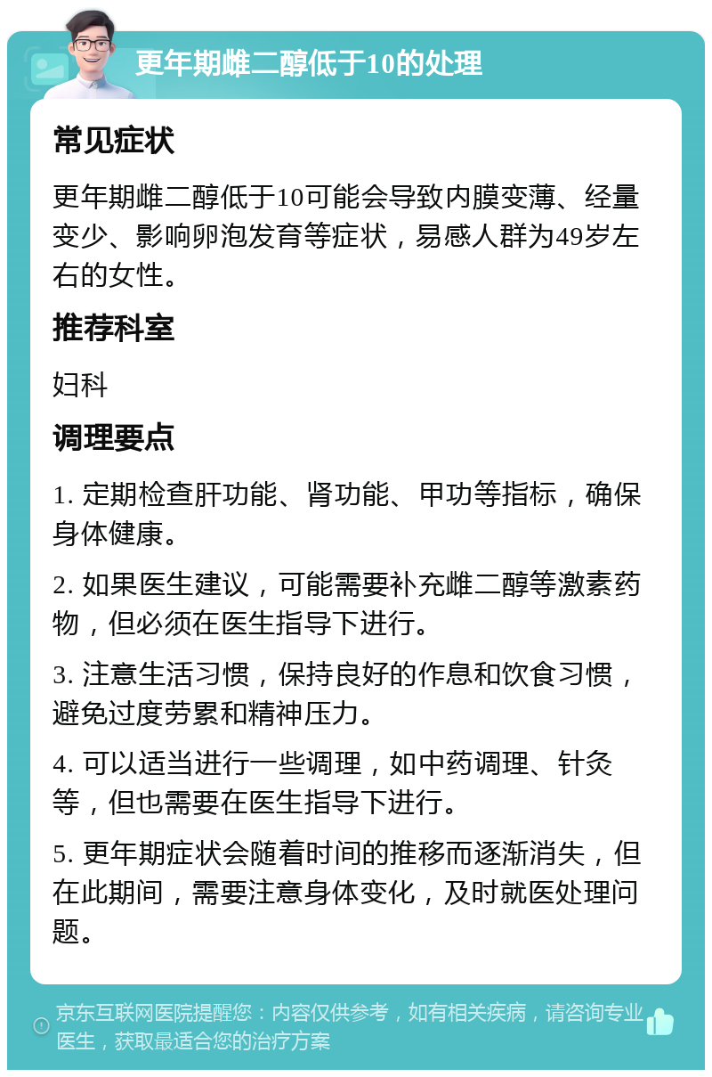 更年期雌二醇低于10的处理 常见症状 更年期雌二醇低于10可能会导致内膜变薄、经量变少、影响卵泡发育等症状，易感人群为49岁左右的女性。 推荐科室 妇科 调理要点 1. 定期检查肝功能、肾功能、甲功等指标，确保身体健康。 2. 如果医生建议，可能需要补充雌二醇等激素药物，但必须在医生指导下进行。 3. 注意生活习惯，保持良好的作息和饮食习惯，避免过度劳累和精神压力。 4. 可以适当进行一些调理，如中药调理、针灸等，但也需要在医生指导下进行。 5. 更年期症状会随着时间的推移而逐渐消失，但在此期间，需要注意身体变化，及时就医处理问题。