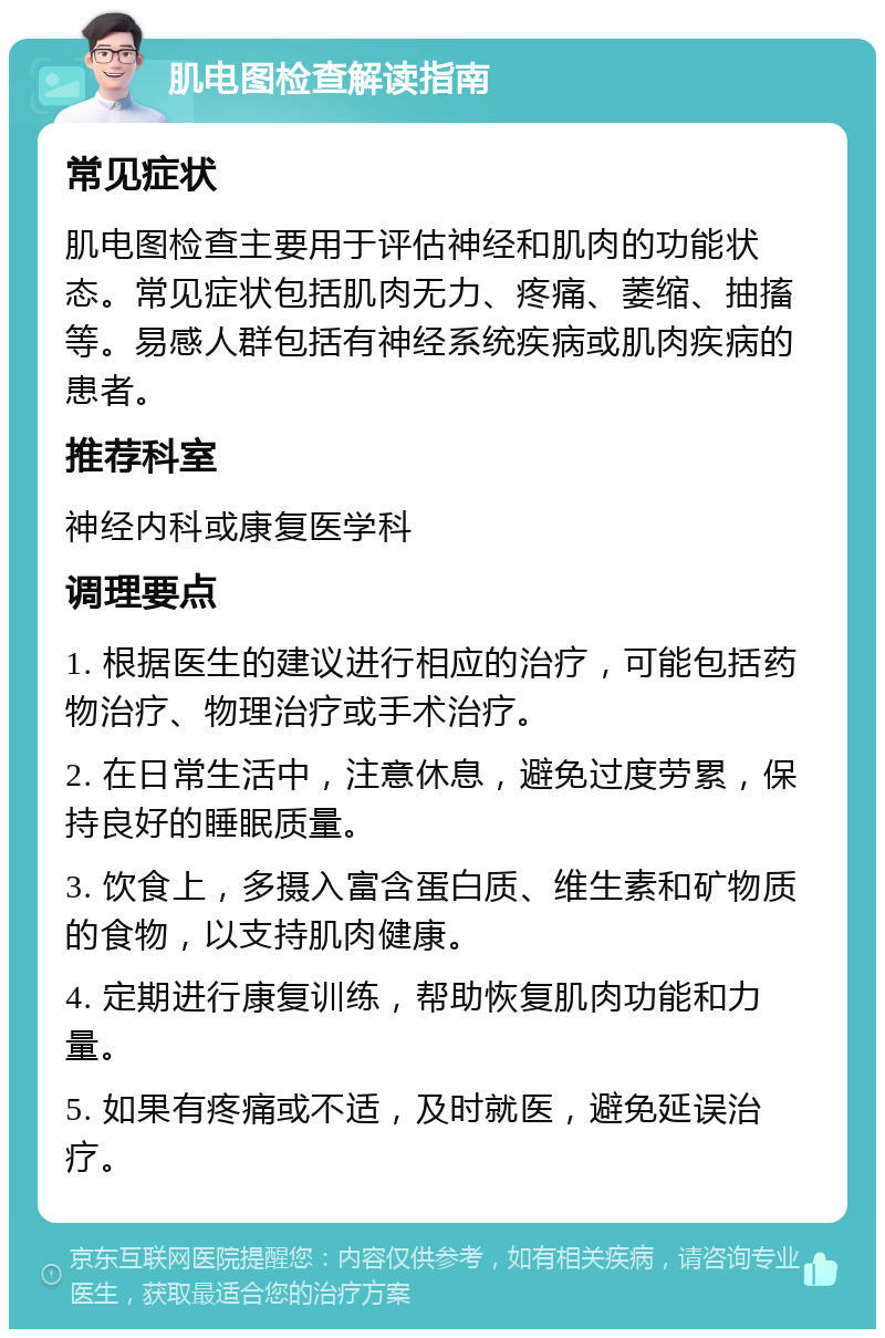 肌电图检查解读指南 常见症状 肌电图检查主要用于评估神经和肌肉的功能状态。常见症状包括肌肉无力、疼痛、萎缩、抽搐等。易感人群包括有神经系统疾病或肌肉疾病的患者。 推荐科室 神经内科或康复医学科 调理要点 1. 根据医生的建议进行相应的治疗，可能包括药物治疗、物理治疗或手术治疗。 2. 在日常生活中，注意休息，避免过度劳累，保持良好的睡眠质量。 3. 饮食上，多摄入富含蛋白质、维生素和矿物质的食物，以支持肌肉健康。 4. 定期进行康复训练，帮助恢复肌肉功能和力量。 5. 如果有疼痛或不适，及时就医，避免延误治疗。