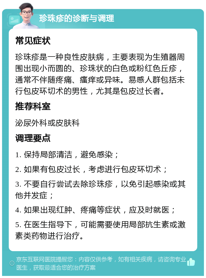 珍珠疹的诊断与调理 常见症状 珍珠疹是一种良性皮肤病，主要表现为生殖器周围出现小而圆的、珍珠状的白色或粉红色丘疹，通常不伴随疼痛、瘙痒或异味。易感人群包括未行包皮环切术的男性，尤其是包皮过长者。 推荐科室 泌尿外科或皮肤科 调理要点 1. 保持局部清洁，避免感染； 2. 如果有包皮过长，考虑进行包皮环切术； 3. 不要自行尝试去除珍珠疹，以免引起感染或其他并发症； 4. 如果出现红肿、疼痛等症状，应及时就医； 5. 在医生指导下，可能需要使用局部抗生素或激素类药物进行治疗。