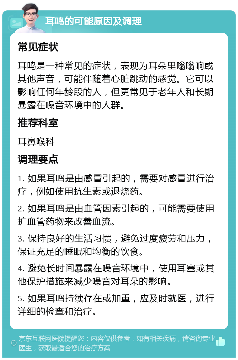 耳鸣的可能原因及调理 常见症状 耳鸣是一种常见的症状，表现为耳朵里嗡嗡响或其他声音，可能伴随着心脏跳动的感觉。它可以影响任何年龄段的人，但更常见于老年人和长期暴露在噪音环境中的人群。 推荐科室 耳鼻喉科 调理要点 1. 如果耳鸣是由感冒引起的，需要对感冒进行治疗，例如使用抗生素或退烧药。 2. 如果耳鸣是由血管因素引起的，可能需要使用扩血管药物来改善血流。 3. 保持良好的生活习惯，避免过度疲劳和压力，保证充足的睡眠和均衡的饮食。 4. 避免长时间暴露在噪音环境中，使用耳塞或其他保护措施来减少噪音对耳朵的影响。 5. 如果耳鸣持续存在或加重，应及时就医，进行详细的检查和治疗。