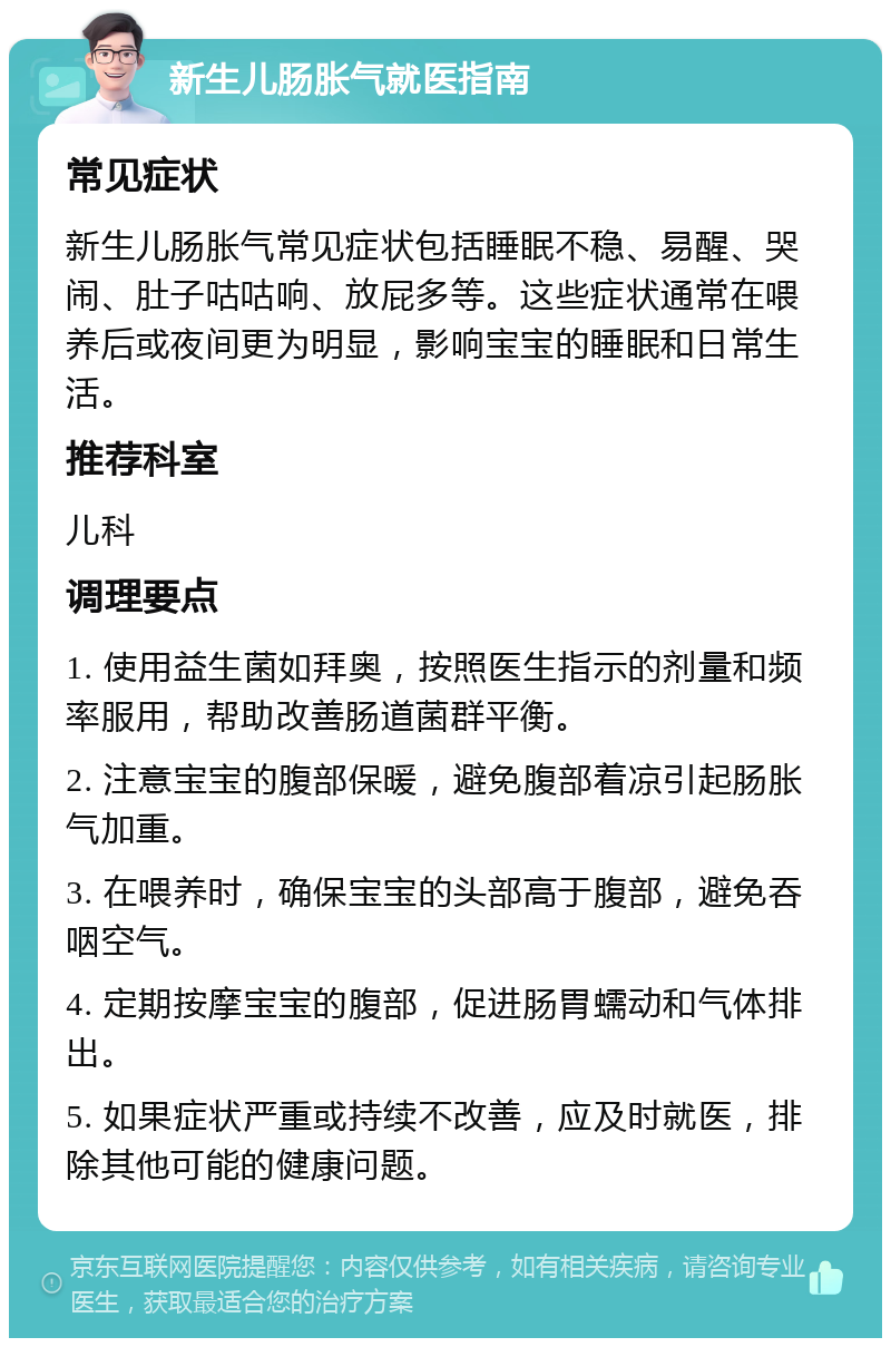 新生儿肠胀气就医指南 常见症状 新生儿肠胀气常见症状包括睡眠不稳、易醒、哭闹、肚子咕咕响、放屁多等。这些症状通常在喂养后或夜间更为明显，影响宝宝的睡眠和日常生活。 推荐科室 儿科 调理要点 1. 使用益生菌如拜奥，按照医生指示的剂量和频率服用，帮助改善肠道菌群平衡。 2. 注意宝宝的腹部保暖，避免腹部着凉引起肠胀气加重。 3. 在喂养时，确保宝宝的头部高于腹部，避免吞咽空气。 4. 定期按摩宝宝的腹部，促进肠胃蠕动和气体排出。 5. 如果症状严重或持续不改善，应及时就医，排除其他可能的健康问题。