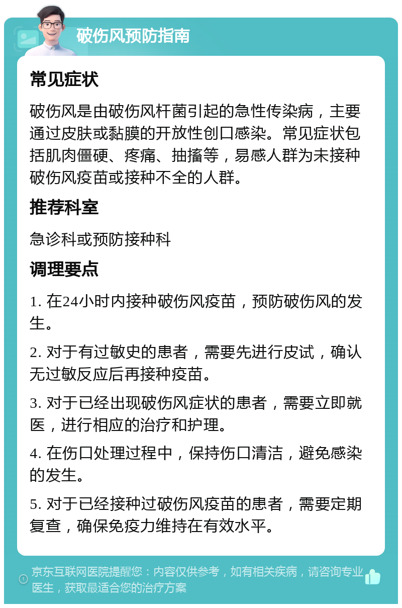 破伤风预防指南 常见症状 破伤风是由破伤风杆菌引起的急性传染病，主要通过皮肤或黏膜的开放性创口感染。常见症状包括肌肉僵硬、疼痛、抽搐等，易感人群为未接种破伤风疫苗或接种不全的人群。 推荐科室 急诊科或预防接种科 调理要点 1. 在24小时内接种破伤风疫苗，预防破伤风的发生。 2. 对于有过敏史的患者，需要先进行皮试，确认无过敏反应后再接种疫苗。 3. 对于已经出现破伤风症状的患者，需要立即就医，进行相应的治疗和护理。 4. 在伤口处理过程中，保持伤口清洁，避免感染的发生。 5. 对于已经接种过破伤风疫苗的患者，需要定期复查，确保免疫力维持在有效水平。