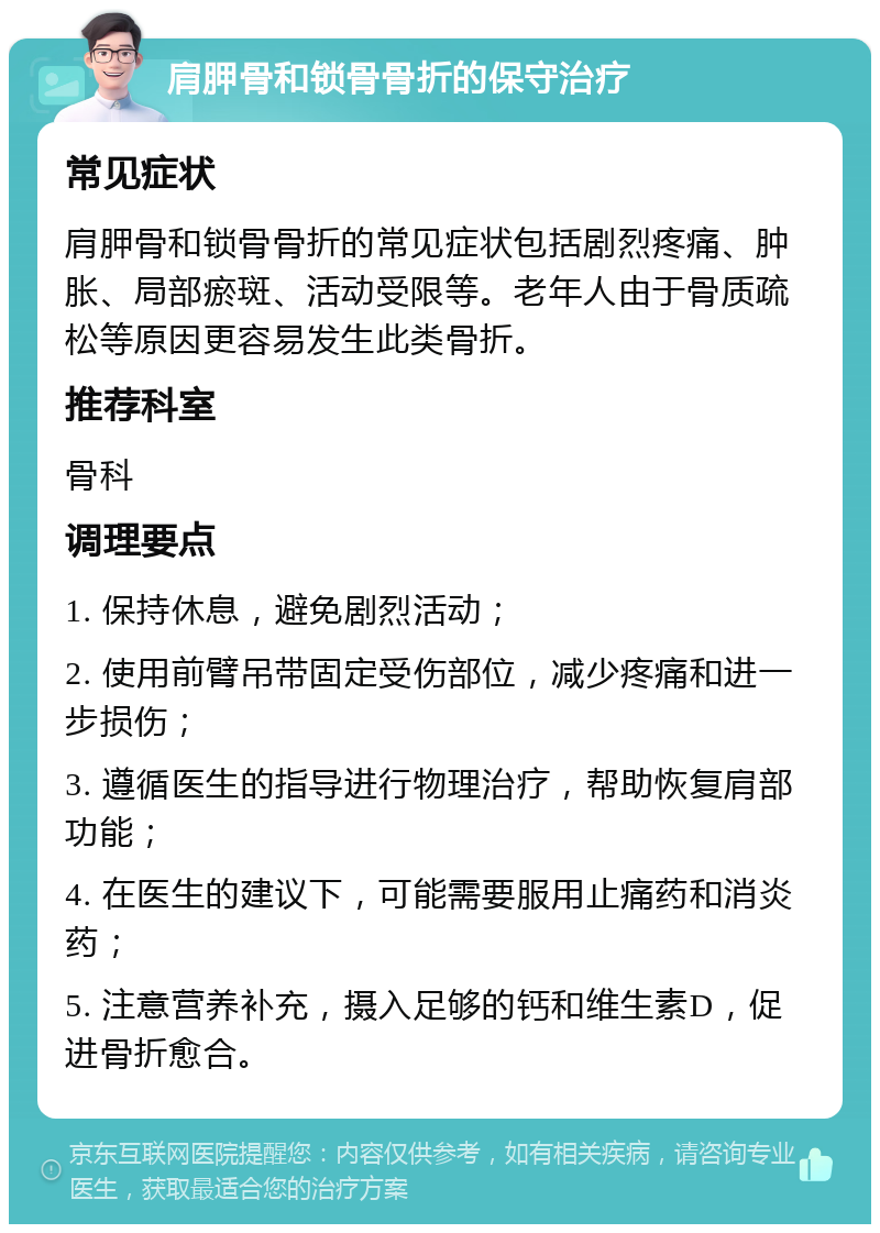 肩胛骨和锁骨骨折的保守治疗 常见症状 肩胛骨和锁骨骨折的常见症状包括剧烈疼痛、肿胀、局部瘀斑、活动受限等。老年人由于骨质疏松等原因更容易发生此类骨折。 推荐科室 骨科 调理要点 1. 保持休息，避免剧烈活动； 2. 使用前臂吊带固定受伤部位，减少疼痛和进一步损伤； 3. 遵循医生的指导进行物理治疗，帮助恢复肩部功能； 4. 在医生的建议下，可能需要服用止痛药和消炎药； 5. 注意营养补充，摄入足够的钙和维生素D，促进骨折愈合。