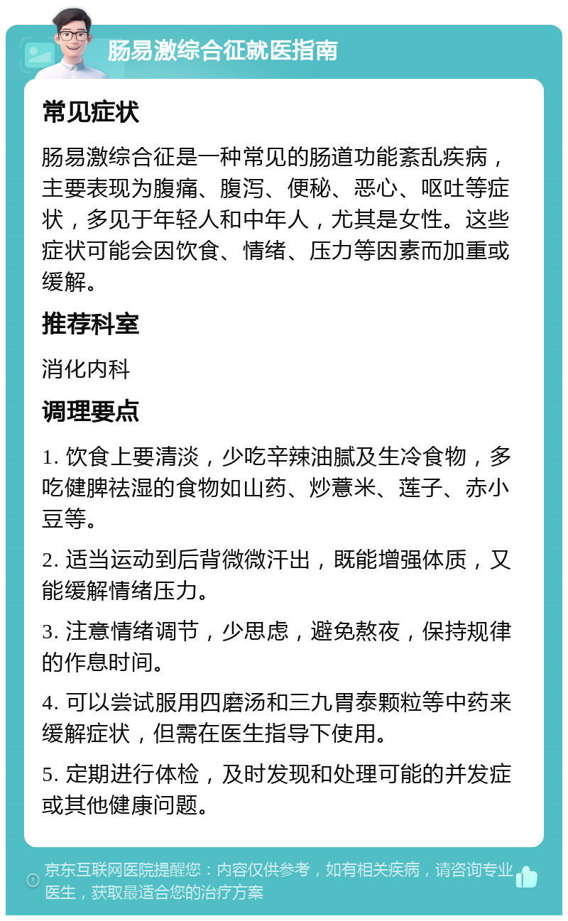 肠易激综合征就医指南 常见症状 肠易激综合征是一种常见的肠道功能紊乱疾病，主要表现为腹痛、腹泻、便秘、恶心、呕吐等症状，多见于年轻人和中年人，尤其是女性。这些症状可能会因饮食、情绪、压力等因素而加重或缓解。 推荐科室 消化内科 调理要点 1. 饮食上要清淡，少吃辛辣油腻及生冷食物，多吃健脾祛湿的食物如山药、炒薏米、莲子、赤小豆等。 2. 适当运动到后背微微汗出，既能增强体质，又能缓解情绪压力。 3. 注意情绪调节，少思虑，避免熬夜，保持规律的作息时间。 4. 可以尝试服用四磨汤和三九胃泰颗粒等中药来缓解症状，但需在医生指导下使用。 5. 定期进行体检，及时发现和处理可能的并发症或其他健康问题。