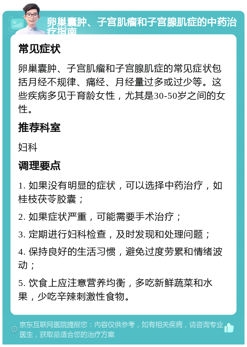 卵巢囊肿、子宫肌瘤和子宫腺肌症的中药治疗指南 常见症状 卵巢囊肿、子宫肌瘤和子宫腺肌症的常见症状包括月经不规律、痛经、月经量过多或过少等。这些疾病多见于育龄女性，尤其是30-50岁之间的女性。 推荐科室 妇科 调理要点 1. 如果没有明显的症状，可以选择中药治疗，如桂枝茯苓胶囊； 2. 如果症状严重，可能需要手术治疗； 3. 定期进行妇科检查，及时发现和处理问题； 4. 保持良好的生活习惯，避免过度劳累和情绪波动； 5. 饮食上应注意营养均衡，多吃新鲜蔬菜和水果，少吃辛辣刺激性食物。