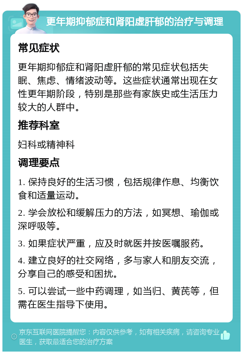 更年期抑郁症和肾阳虚肝郁的治疗与调理 常见症状 更年期抑郁症和肾阳虚肝郁的常见症状包括失眠、焦虑、情绪波动等。这些症状通常出现在女性更年期阶段，特别是那些有家族史或生活压力较大的人群中。 推荐科室 妇科或精神科 调理要点 1. 保持良好的生活习惯，包括规律作息、均衡饮食和适量运动。 2. 学会放松和缓解压力的方法，如冥想、瑜伽或深呼吸等。 3. 如果症状严重，应及时就医并按医嘱服药。 4. 建立良好的社交网络，多与家人和朋友交流，分享自己的感受和困扰。 5. 可以尝试一些中药调理，如当归、黄芪等，但需在医生指导下使用。