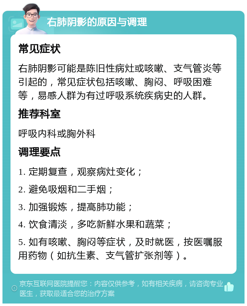 右肺阴影的原因与调理 常见症状 右肺阴影可能是陈旧性病灶或咳嗽、支气管炎等引起的，常见症状包括咳嗽、胸闷、呼吸困难等，易感人群为有过呼吸系统疾病史的人群。 推荐科室 呼吸内科或胸外科 调理要点 1. 定期复查，观察病灶变化； 2. 避免吸烟和二手烟； 3. 加强锻炼，提高肺功能； 4. 饮食清淡，多吃新鲜水果和蔬菜； 5. 如有咳嗽、胸闷等症状，及时就医，按医嘱服用药物（如抗生素、支气管扩张剂等）。