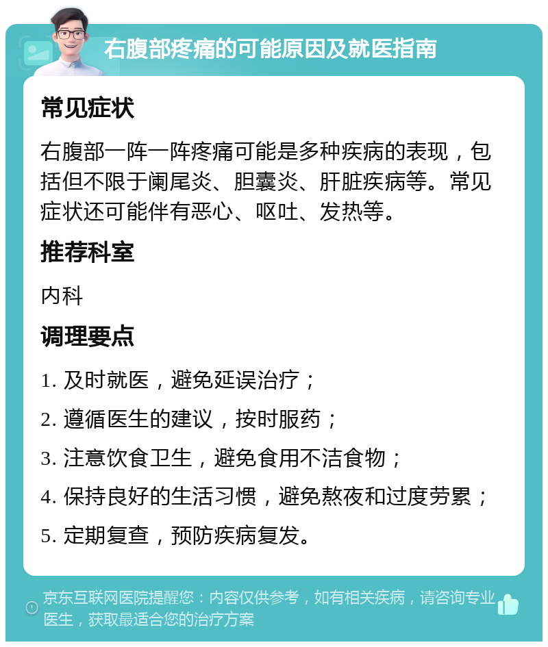 右腹部疼痛的可能原因及就医指南 常见症状 右腹部一阵一阵疼痛可能是多种疾病的表现，包括但不限于阑尾炎、胆囊炎、肝脏疾病等。常见症状还可能伴有恶心、呕吐、发热等。 推荐科室 内科 调理要点 1. 及时就医，避免延误治疗； 2. 遵循医生的建议，按时服药； 3. 注意饮食卫生，避免食用不洁食物； 4. 保持良好的生活习惯，避免熬夜和过度劳累； 5. 定期复查，预防疾病复发。