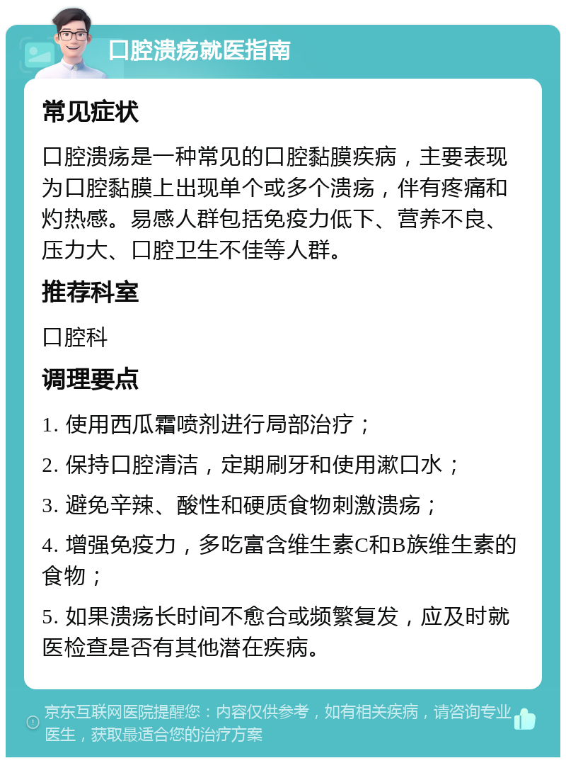 口腔溃疡就医指南 常见症状 口腔溃疡是一种常见的口腔黏膜疾病，主要表现为口腔黏膜上出现单个或多个溃疡，伴有疼痛和灼热感。易感人群包括免疫力低下、营养不良、压力大、口腔卫生不佳等人群。 推荐科室 口腔科 调理要点 1. 使用西瓜霜喷剂进行局部治疗； 2. 保持口腔清洁，定期刷牙和使用漱口水； 3. 避免辛辣、酸性和硬质食物刺激溃疡； 4. 增强免疫力，多吃富含维生素C和B族维生素的食物； 5. 如果溃疡长时间不愈合或频繁复发，应及时就医检查是否有其他潜在疾病。