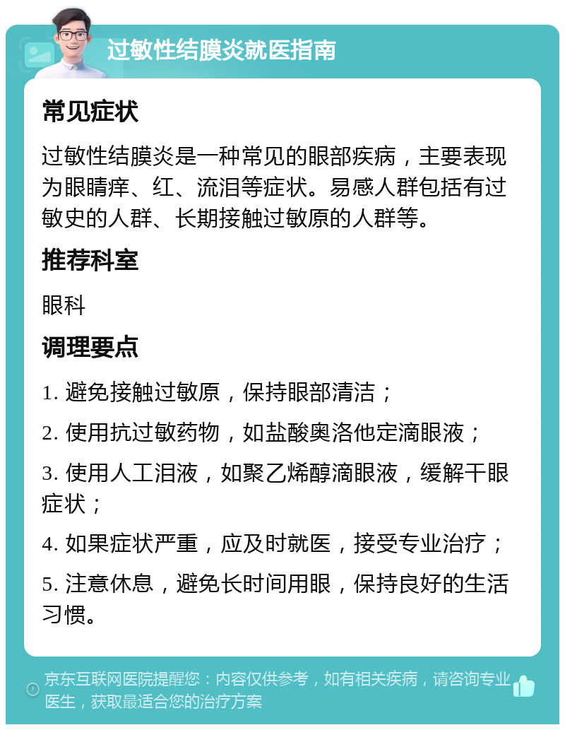 过敏性结膜炎就医指南 常见症状 过敏性结膜炎是一种常见的眼部疾病，主要表现为眼睛痒、红、流泪等症状。易感人群包括有过敏史的人群、长期接触过敏原的人群等。 推荐科室 眼科 调理要点 1. 避免接触过敏原，保持眼部清洁； 2. 使用抗过敏药物，如盐酸奥洛他定滴眼液； 3. 使用人工泪液，如聚乙烯醇滴眼液，缓解干眼症状； 4. 如果症状严重，应及时就医，接受专业治疗； 5. 注意休息，避免长时间用眼，保持良好的生活习惯。