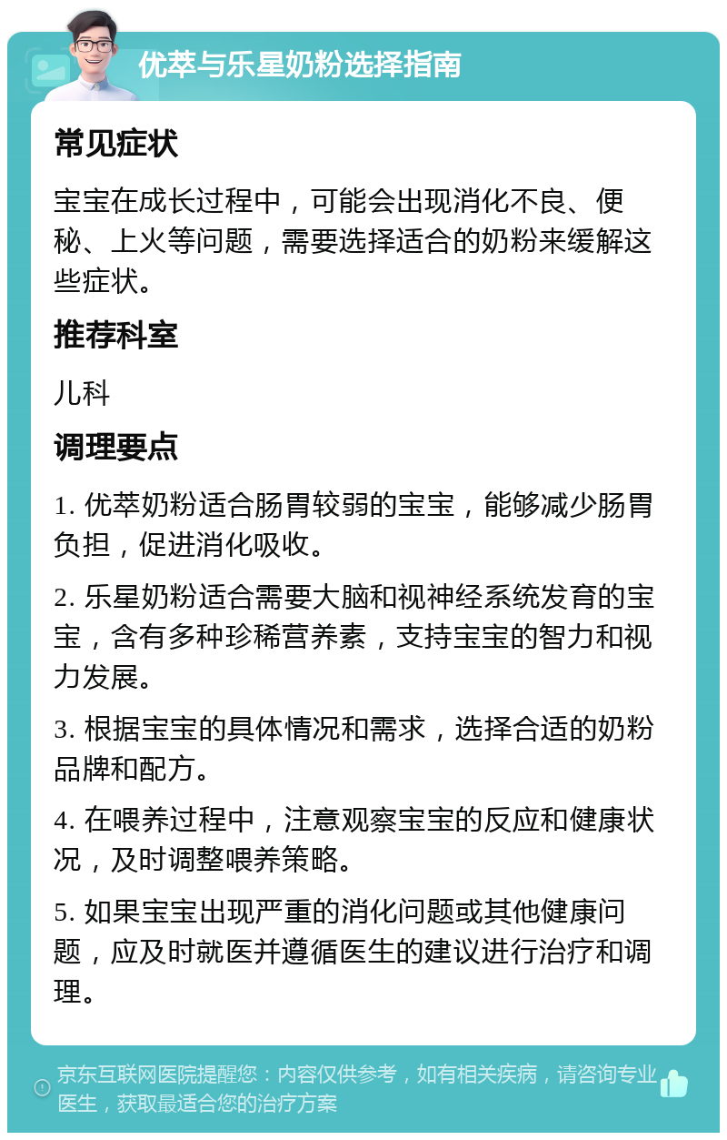 优萃与乐星奶粉选择指南 常见症状 宝宝在成长过程中，可能会出现消化不良、便秘、上火等问题，需要选择适合的奶粉来缓解这些症状。 推荐科室 儿科 调理要点 1. 优萃奶粉适合肠胃较弱的宝宝，能够减少肠胃负担，促进消化吸收。 2. 乐星奶粉适合需要大脑和视神经系统发育的宝宝，含有多种珍稀营养素，支持宝宝的智力和视力发展。 3. 根据宝宝的具体情况和需求，选择合适的奶粉品牌和配方。 4. 在喂养过程中，注意观察宝宝的反应和健康状况，及时调整喂养策略。 5. 如果宝宝出现严重的消化问题或其他健康问题，应及时就医并遵循医生的建议进行治疗和调理。