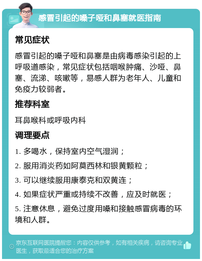 感冒引起的嗓子哑和鼻塞就医指南 常见症状 感冒引起的嗓子哑和鼻塞是由病毒感染引起的上呼吸道感染，常见症状包括咽喉肿痛、沙哑、鼻塞、流涕、咳嗽等，易感人群为老年人、儿童和免疫力较弱者。 推荐科室 耳鼻喉科或呼吸内科 调理要点 1. 多喝水，保持室内空气湿润； 2. 服用消炎药如阿莫西林和银黄颗粒； 3. 可以继续服用康泰克和双黄连； 4. 如果症状严重或持续不改善，应及时就医； 5. 注意休息，避免过度用嗓和接触感冒病毒的环境和人群。