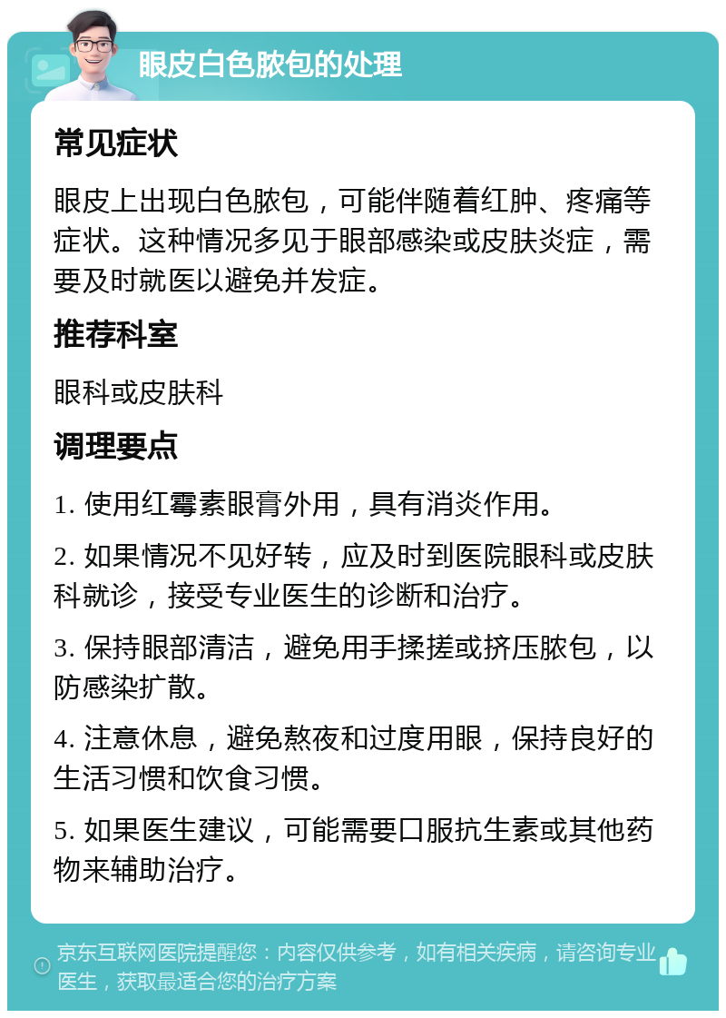 眼皮白色脓包的处理 常见症状 眼皮上出现白色脓包，可能伴随着红肿、疼痛等症状。这种情况多见于眼部感染或皮肤炎症，需要及时就医以避免并发症。 推荐科室 眼科或皮肤科 调理要点 1. 使用红霉素眼膏外用，具有消炎作用。 2. 如果情况不见好转，应及时到医院眼科或皮肤科就诊，接受专业医生的诊断和治疗。 3. 保持眼部清洁，避免用手揉搓或挤压脓包，以防感染扩散。 4. 注意休息，避免熬夜和过度用眼，保持良好的生活习惯和饮食习惯。 5. 如果医生建议，可能需要口服抗生素或其他药物来辅助治疗。