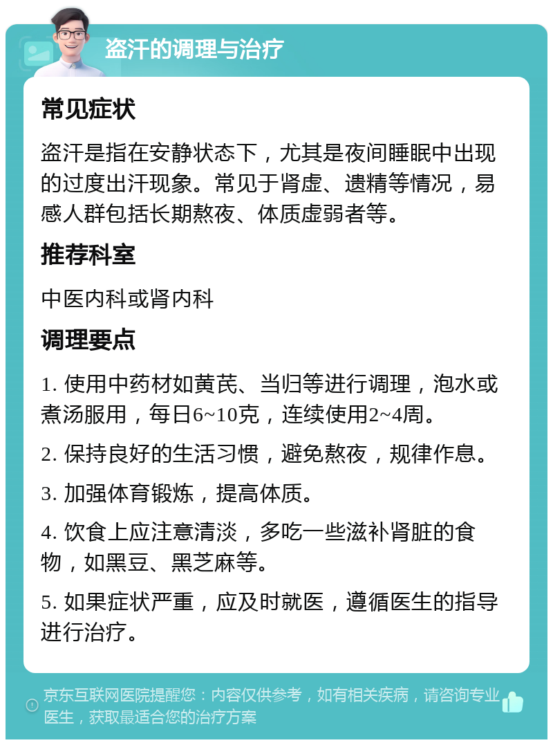 盗汗的调理与治疗 常见症状 盗汗是指在安静状态下，尤其是夜间睡眠中出现的过度出汗现象。常见于肾虚、遗精等情况，易感人群包括长期熬夜、体质虚弱者等。 推荐科室 中医内科或肾内科 调理要点 1. 使用中药材如黄芪、当归等进行调理，泡水或煮汤服用，每日6~10克，连续使用2~4周。 2. 保持良好的生活习惯，避免熬夜，规律作息。 3. 加强体育锻炼，提高体质。 4. 饮食上应注意清淡，多吃一些滋补肾脏的食物，如黑豆、黑芝麻等。 5. 如果症状严重，应及时就医，遵循医生的指导进行治疗。