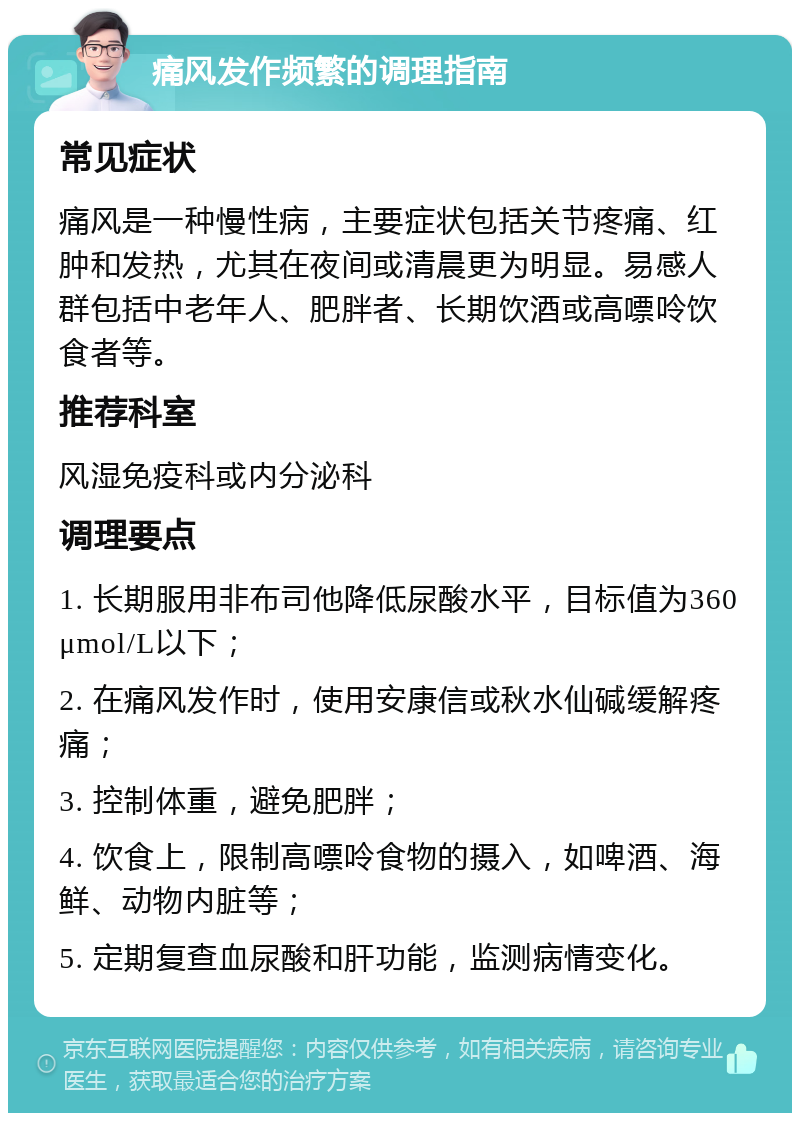 痛风发作频繁的调理指南 常见症状 痛风是一种慢性病，主要症状包括关节疼痛、红肿和发热，尤其在夜间或清晨更为明显。易感人群包括中老年人、肥胖者、长期饮酒或高嘌呤饮食者等。 推荐科室 风湿免疫科或内分泌科 调理要点 1. 长期服用非布司他降低尿酸水平，目标值为360μmol/L以下； 2. 在痛风发作时，使用安康信或秋水仙碱缓解疼痛； 3. 控制体重，避免肥胖； 4. 饮食上，限制高嘌呤食物的摄入，如啤酒、海鲜、动物内脏等； 5. 定期复查血尿酸和肝功能，监测病情变化。