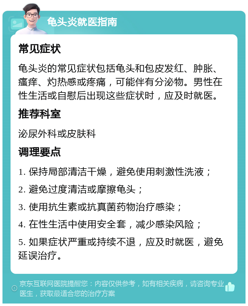 龟头炎就医指南 常见症状 龟头炎的常见症状包括龟头和包皮发红、肿胀、瘙痒、灼热感或疼痛，可能伴有分泌物。男性在性生活或自慰后出现这些症状时，应及时就医。 推荐科室 泌尿外科或皮肤科 调理要点 1. 保持局部清洁干燥，避免使用刺激性洗液； 2. 避免过度清洁或摩擦龟头； 3. 使用抗生素或抗真菌药物治疗感染； 4. 在性生活中使用安全套，减少感染风险； 5. 如果症状严重或持续不退，应及时就医，避免延误治疗。