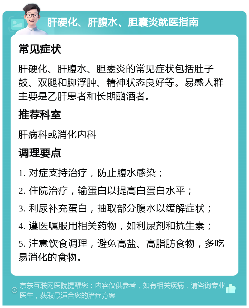 肝硬化、肝腹水、胆囊炎就医指南 常见症状 肝硬化、肝腹水、胆囊炎的常见症状包括肚子鼓、双腿和脚浮肿、精神状态良好等。易感人群主要是乙肝患者和长期酗酒者。 推荐科室 肝病科或消化内科 调理要点 1. 对症支持治疗，防止腹水感染； 2. 住院治疗，输蛋白以提高白蛋白水平； 3. 利尿补充蛋白，抽取部分腹水以缓解症状； 4. 遵医嘱服用相关药物，如利尿剂和抗生素； 5. 注意饮食调理，避免高盐、高脂肪食物，多吃易消化的食物。