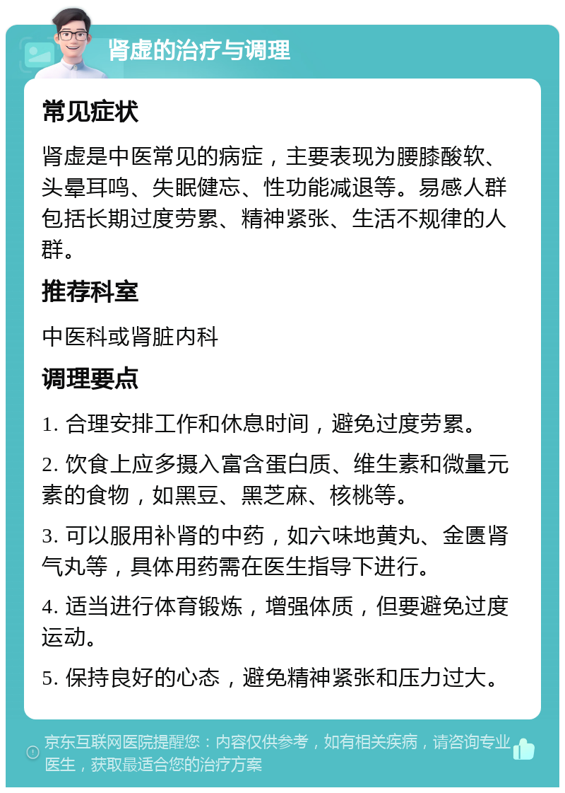 肾虚的治疗与调理 常见症状 肾虚是中医常见的病症，主要表现为腰膝酸软、头晕耳鸣、失眠健忘、性功能减退等。易感人群包括长期过度劳累、精神紧张、生活不规律的人群。 推荐科室 中医科或肾脏内科 调理要点 1. 合理安排工作和休息时间，避免过度劳累。 2. 饮食上应多摄入富含蛋白质、维生素和微量元素的食物，如黑豆、黑芝麻、核桃等。 3. 可以服用补肾的中药，如六味地黄丸、金匮肾气丸等，具体用药需在医生指导下进行。 4. 适当进行体育锻炼，增强体质，但要避免过度运动。 5. 保持良好的心态，避免精神紧张和压力过大。