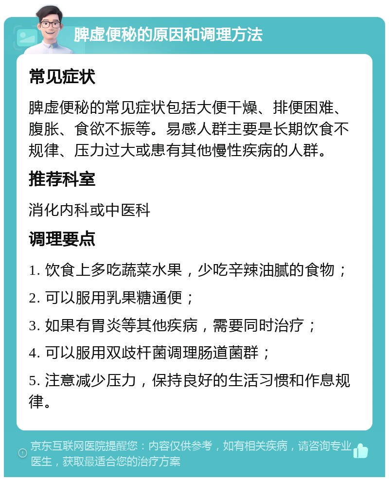 脾虚便秘的原因和调理方法 常见症状 脾虚便秘的常见症状包括大便干燥、排便困难、腹胀、食欲不振等。易感人群主要是长期饮食不规律、压力过大或患有其他慢性疾病的人群。 推荐科室 消化内科或中医科 调理要点 1. 饮食上多吃蔬菜水果，少吃辛辣油腻的食物； 2. 可以服用乳果糖通便； 3. 如果有胃炎等其他疾病，需要同时治疗； 4. 可以服用双歧杆菌调理肠道菌群； 5. 注意减少压力，保持良好的生活习惯和作息规律。