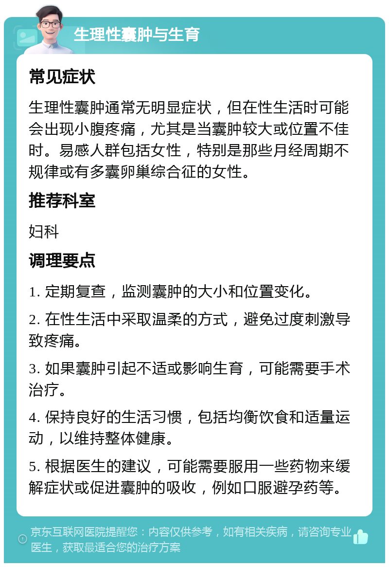 生理性囊肿与生育 常见症状 生理性囊肿通常无明显症状，但在性生活时可能会出现小腹疼痛，尤其是当囊肿较大或位置不佳时。易感人群包括女性，特别是那些月经周期不规律或有多囊卵巢综合征的女性。 推荐科室 妇科 调理要点 1. 定期复查，监测囊肿的大小和位置变化。 2. 在性生活中采取温柔的方式，避免过度刺激导致疼痛。 3. 如果囊肿引起不适或影响生育，可能需要手术治疗。 4. 保持良好的生活习惯，包括均衡饮食和适量运动，以维持整体健康。 5. 根据医生的建议，可能需要服用一些药物来缓解症状或促进囊肿的吸收，例如口服避孕药等。