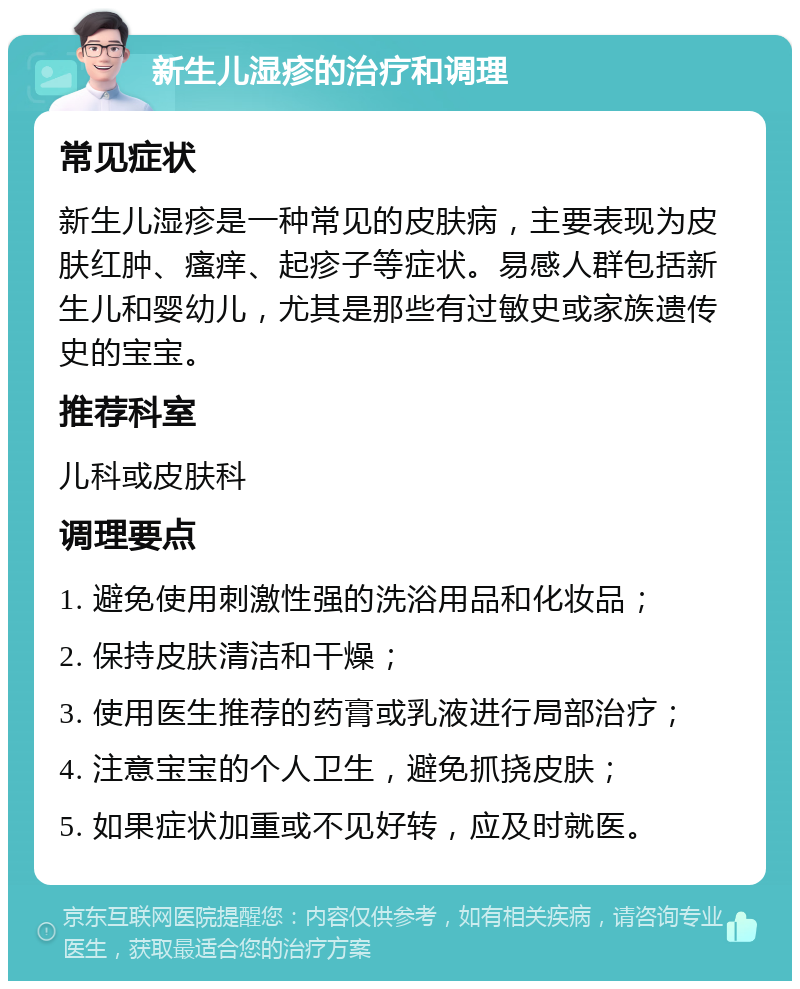 新生儿湿疹的治疗和调理 常见症状 新生儿湿疹是一种常见的皮肤病，主要表现为皮肤红肿、瘙痒、起疹子等症状。易感人群包括新生儿和婴幼儿，尤其是那些有过敏史或家族遗传史的宝宝。 推荐科室 儿科或皮肤科 调理要点 1. 避免使用刺激性强的洗浴用品和化妆品； 2. 保持皮肤清洁和干燥； 3. 使用医生推荐的药膏或乳液进行局部治疗； 4. 注意宝宝的个人卫生，避免抓挠皮肤； 5. 如果症状加重或不见好转，应及时就医。