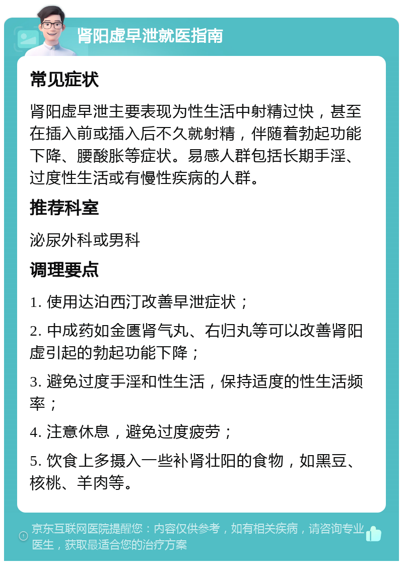 肾阳虚早泄就医指南 常见症状 肾阳虚早泄主要表现为性生活中射精过快，甚至在插入前或插入后不久就射精，伴随着勃起功能下降、腰酸胀等症状。易感人群包括长期手淫、过度性生活或有慢性疾病的人群。 推荐科室 泌尿外科或男科 调理要点 1. 使用达泊西汀改善早泄症状； 2. 中成药如金匮肾气丸、右归丸等可以改善肾阳虚引起的勃起功能下降； 3. 避免过度手淫和性生活，保持适度的性生活频率； 4. 注意休息，避免过度疲劳； 5. 饮食上多摄入一些补肾壮阳的食物，如黑豆、核桃、羊肉等。