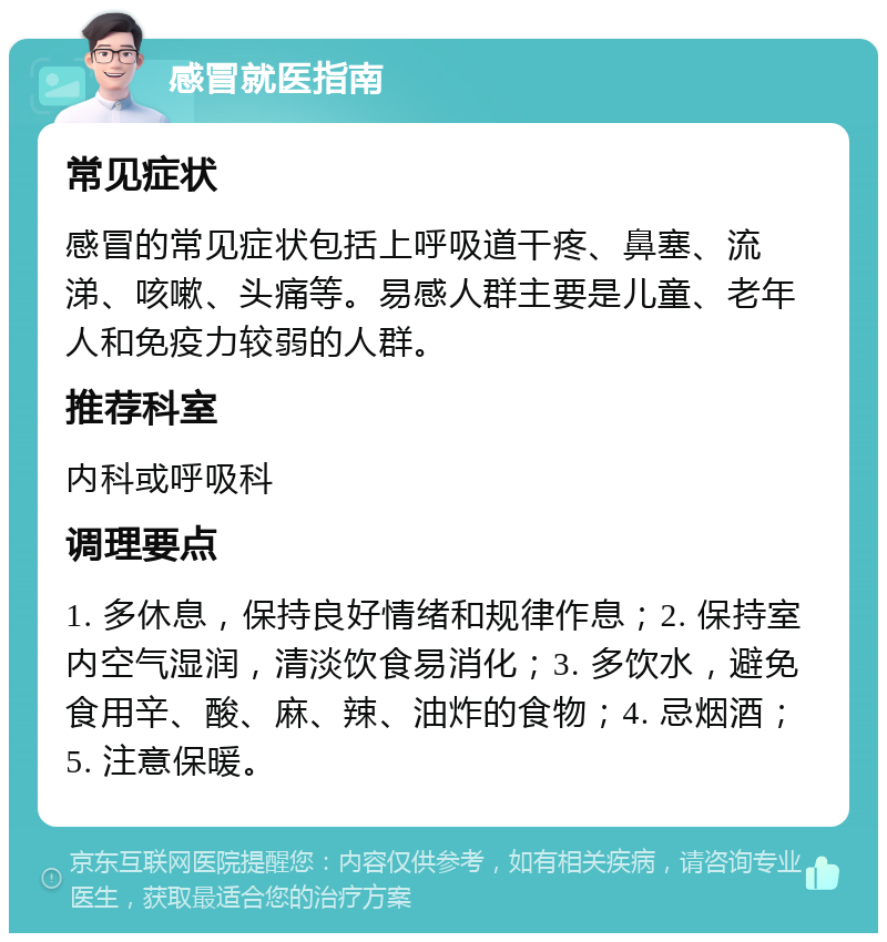 感冒就医指南 常见症状 感冒的常见症状包括上呼吸道干疼、鼻塞、流涕、咳嗽、头痛等。易感人群主要是儿童、老年人和免疫力较弱的人群。 推荐科室 内科或呼吸科 调理要点 1. 多休息，保持良好情绪和规律作息；2. 保持室内空气湿润，清淡饮食易消化；3. 多饮水，避免食用辛、酸、麻、辣、油炸的食物；4. 忌烟酒；5. 注意保暖。