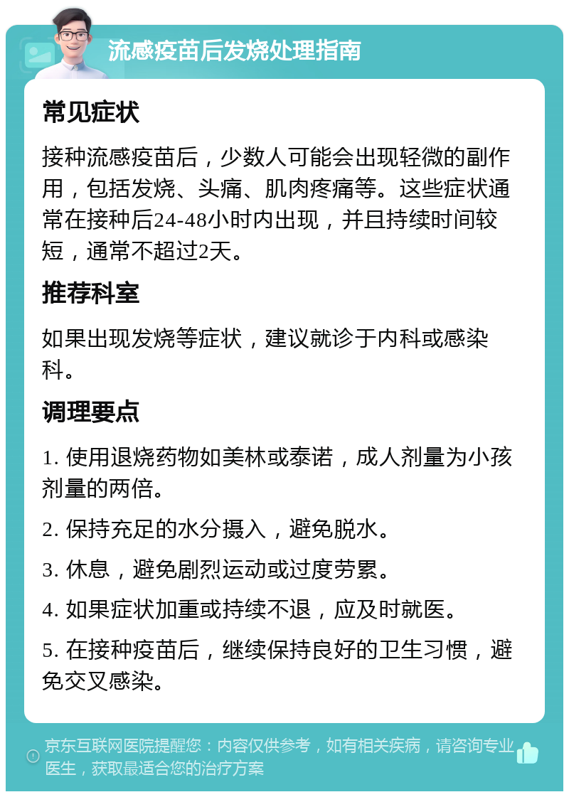 流感疫苗后发烧处理指南 常见症状 接种流感疫苗后，少数人可能会出现轻微的副作用，包括发烧、头痛、肌肉疼痛等。这些症状通常在接种后24-48小时内出现，并且持续时间较短，通常不超过2天。 推荐科室 如果出现发烧等症状，建议就诊于内科或感染科。 调理要点 1. 使用退烧药物如美林或泰诺，成人剂量为小孩剂量的两倍。 2. 保持充足的水分摄入，避免脱水。 3. 休息，避免剧烈运动或过度劳累。 4. 如果症状加重或持续不退，应及时就医。 5. 在接种疫苗后，继续保持良好的卫生习惯，避免交叉感染。