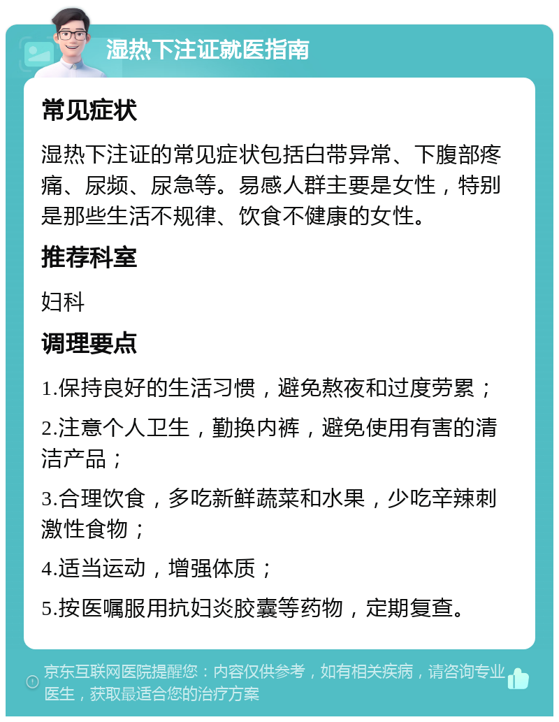 湿热下注证就医指南 常见症状 湿热下注证的常见症状包括白带异常、下腹部疼痛、尿频、尿急等。易感人群主要是女性，特别是那些生活不规律、饮食不健康的女性。 推荐科室 妇科 调理要点 1.保持良好的生活习惯，避免熬夜和过度劳累； 2.注意个人卫生，勤换内裤，避免使用有害的清洁产品； 3.合理饮食，多吃新鲜蔬菜和水果，少吃辛辣刺激性食物； 4.适当运动，增强体质； 5.按医嘱服用抗妇炎胶囊等药物，定期复查。