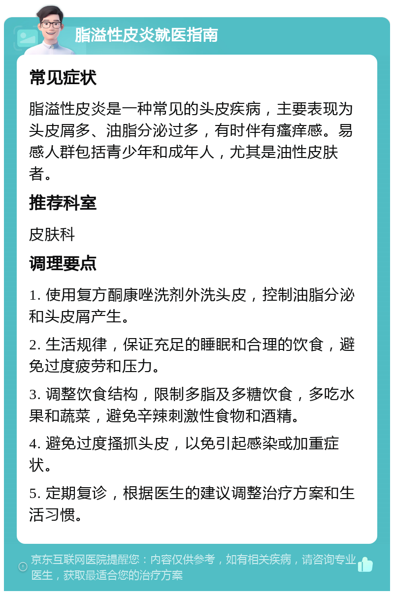 脂溢性皮炎就医指南 常见症状 脂溢性皮炎是一种常见的头皮疾病，主要表现为头皮屑多、油脂分泌过多，有时伴有瘙痒感。易感人群包括青少年和成年人，尤其是油性皮肤者。 推荐科室 皮肤科 调理要点 1. 使用复方酮康唑洗剂外洗头皮，控制油脂分泌和头皮屑产生。 2. 生活规律，保证充足的睡眠和合理的饮食，避免过度疲劳和压力。 3. 调整饮食结构，限制多脂及多糖饮食，多吃水果和蔬菜，避免辛辣刺激性食物和酒精。 4. 避免过度搔抓头皮，以免引起感染或加重症状。 5. 定期复诊，根据医生的建议调整治疗方案和生活习惯。