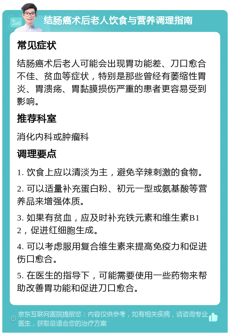 结肠癌术后老人饮食与营养调理指南 常见症状 结肠癌术后老人可能会出现胃功能差、刀口愈合不佳、贫血等症状，特别是那些曾经有萎缩性胃炎、胃溃疡、胃黏膜损伤严重的患者更容易受到影响。 推荐科室 消化内科或肿瘤科 调理要点 1. 饮食上应以清淡为主，避免辛辣刺激的食物。 2. 可以适量补充蛋白粉、初元一型或氨基酸等营养品来增强体质。 3. 如果有贫血，应及时补充铁元素和维生素B12，促进红细胞生成。 4. 可以考虑服用复合维生素来提高免疫力和促进伤口愈合。 5. 在医生的指导下，可能需要使用一些药物来帮助改善胃功能和促进刀口愈合。