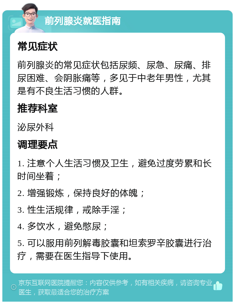 前列腺炎就医指南 常见症状 前列腺炎的常见症状包括尿频、尿急、尿痛、排尿困难、会阴胀痛等，多见于中老年男性，尤其是有不良生活习惯的人群。 推荐科室 泌尿外科 调理要点 1. 注意个人生活习惯及卫生，避免过度劳累和长时间坐着； 2. 增强锻炼，保持良好的体魄； 3. 性生活规律，戒除手淫； 4. 多饮水，避免憋尿； 5. 可以服用前列解毒胶囊和坦索罗辛胶囊进行治疗，需要在医生指导下使用。