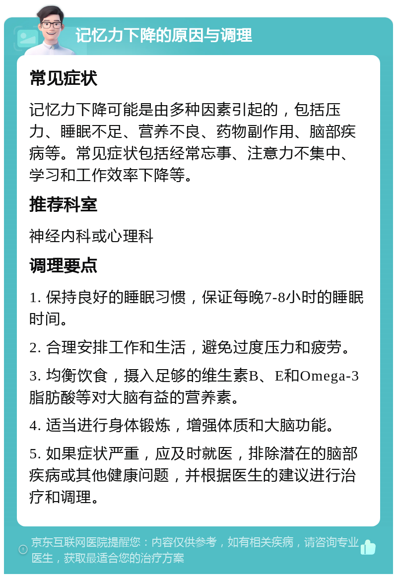 记忆力下降的原因与调理 常见症状 记忆力下降可能是由多种因素引起的，包括压力、睡眠不足、营养不良、药物副作用、脑部疾病等。常见症状包括经常忘事、注意力不集中、学习和工作效率下降等。 推荐科室 神经内科或心理科 调理要点 1. 保持良好的睡眠习惯，保证每晚7-8小时的睡眠时间。 2. 合理安排工作和生活，避免过度压力和疲劳。 3. 均衡饮食，摄入足够的维生素B、E和Omega-3脂肪酸等对大脑有益的营养素。 4. 适当进行身体锻炼，增强体质和大脑功能。 5. 如果症状严重，应及时就医，排除潜在的脑部疾病或其他健康问题，并根据医生的建议进行治疗和调理。