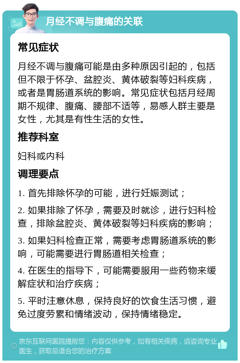 月经不调与腹痛的关联 常见症状 月经不调与腹痛可能是由多种原因引起的，包括但不限于怀孕、盆腔炎、黄体破裂等妇科疾病，或者是胃肠道系统的影响。常见症状包括月经周期不规律、腹痛、腰部不适等，易感人群主要是女性，尤其是有性生活的女性。 推荐科室 妇科或内科 调理要点 1. 首先排除怀孕的可能，进行妊娠测试； 2. 如果排除了怀孕，需要及时就诊，进行妇科检查，排除盆腔炎、黄体破裂等妇科疾病的影响； 3. 如果妇科检查正常，需要考虑胃肠道系统的影响，可能需要进行胃肠道相关检查； 4. 在医生的指导下，可能需要服用一些药物来缓解症状和治疗疾病； 5. 平时注意休息，保持良好的饮食生活习惯，避免过度劳累和情绪波动，保持情绪稳定。